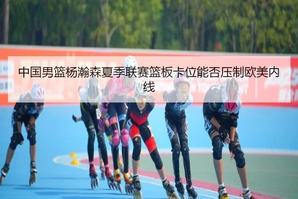 中国男篮杨瀚森夏季联赛篮板卡位能否压制欧美内线